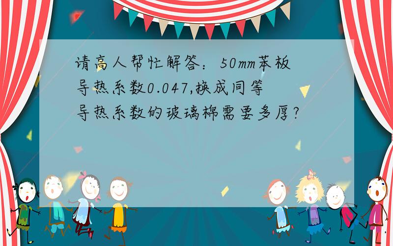 请高人帮忙解答：50mm苯板导热系数0.047,换成同等导热系数的玻璃棉需要多厚?