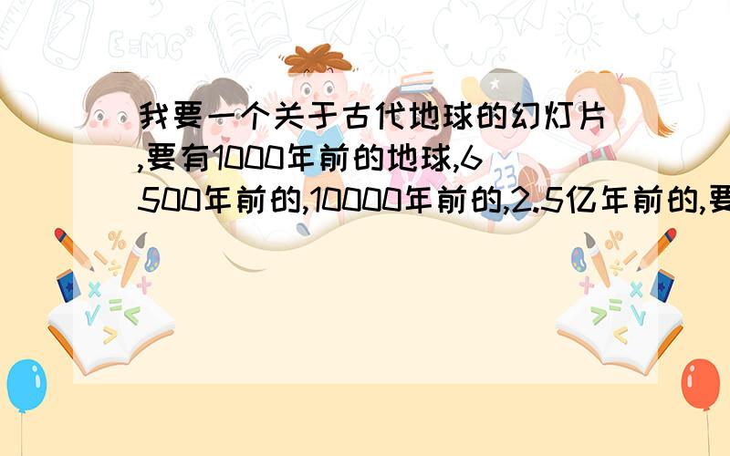 我要一个关于古代地球的幻灯片,要有1000年前的地球,6500年前的,10000年前的,2.5亿年前的,要图