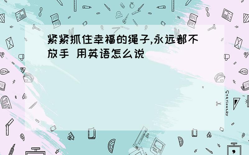 紧紧抓住幸福的绳子,永远都不放手 用英语怎么说