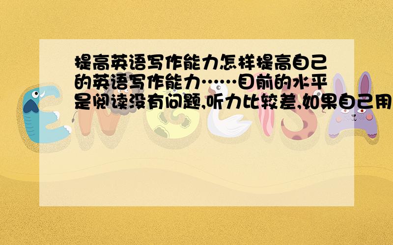 提高英语写作能力怎样提高自己的英语写作能力……目前的水平是阅读没有问题,听力比较差,如果自己用英文写作,发现脑袋里空空的……怎样提高呀