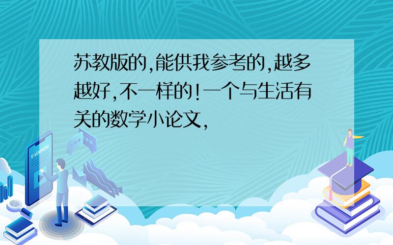 苏教版的,能供我参考的,越多越好,不一样的!一个与生活有关的数学小论文,