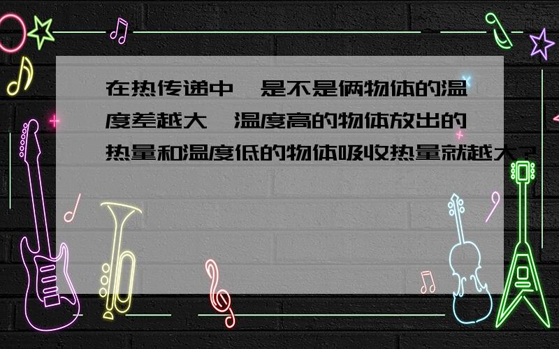 在热传递中,是不是俩物体的温度差越大,温度高的物体放出的热量和温度低的物体吸收热量就越大?