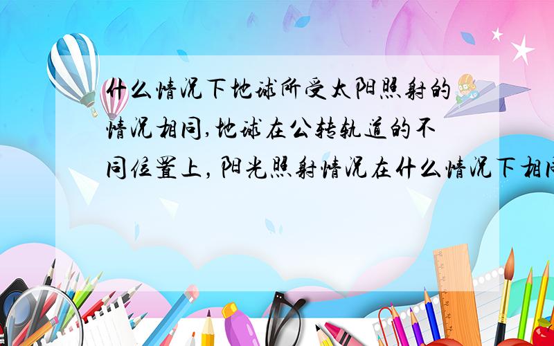 什么情况下地球所受太阳照射的情况相同,地球在公转轨道的不同位置上，阳光照射情况在什么情况下相同？