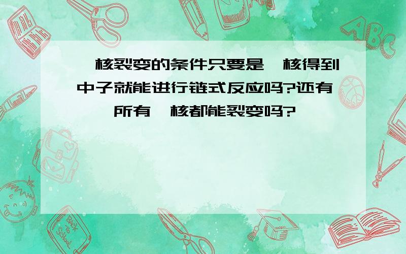 铀核裂变的条件只要是铀核得到中子就能进行链式反应吗?还有……所有铀核都能裂变吗?