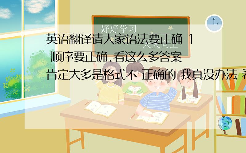 英语翻译请大家语法要正确 1 顺序要正确.看这么多答案 肯定大多是格式不 正确的 我真没办法 希望