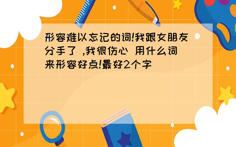 形容难以忘记的词!我跟女朋友分手了 ,我很伤心 用什么词来形容好点!最好2个字