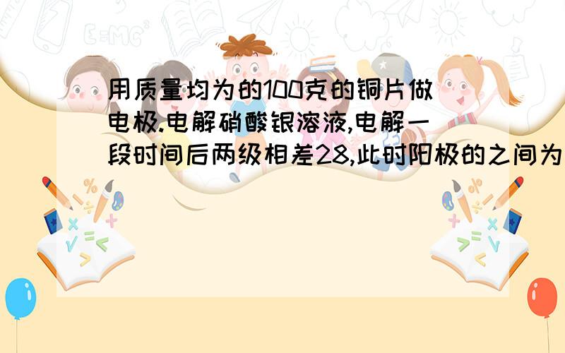 用质量均为的100克的铜片做电极.电解硝酸银溶液,电解一段时间后两级相差28,此时阳极的之间为?阳极的质量为多少？