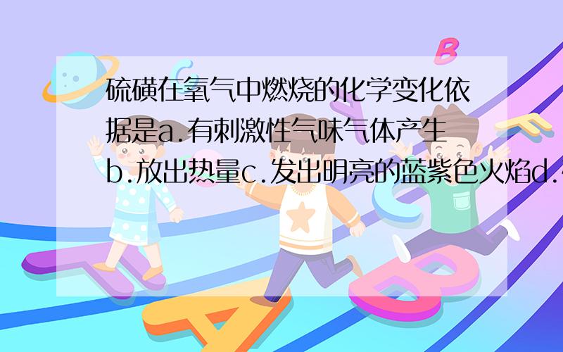 硫磺在氧气中燃烧的化学变化依据是a.有刺激性气味气体产生b.放出热量c.发出明亮的蓝紫色火焰d.硫磺融化了