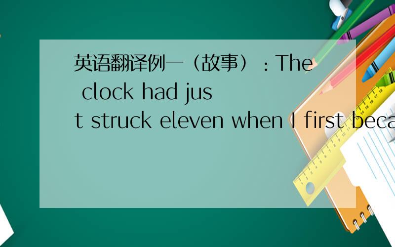 英语翻译例一（故事）：The clock had just struck eleven when I first became aware of a noise coming from the elevator shaft.I opened the door of our flat and listened:someone was beating against the door of the elevator and calling out at t