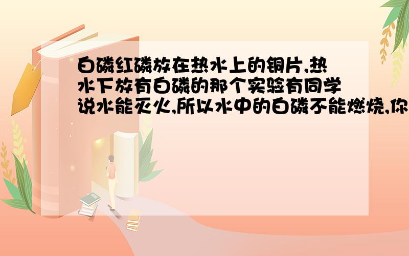 白磷红磷放在热水上的铜片,热水下放有白磷的那个实验有同学说水能灭火,所以水中的白磷不能燃烧,你可以用一个实验来反驳他,你的实验是?