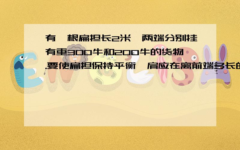 有一根扁担长2米,两端分别挂有重300牛和200牛的货物.要使扁担保持平衡,肩应在离前端多长的地方?