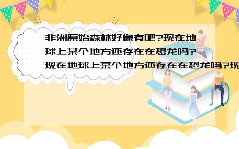 非洲原始森林好像有吧?现在地球上某个地方还存在在恐龙吗?现在地球上某个地方还存在在恐龙吗?现在地球上某个地方还存在在恐龙吗?恐龙真的灭绝了?我一直持怀疑态度不是专家的,就别来