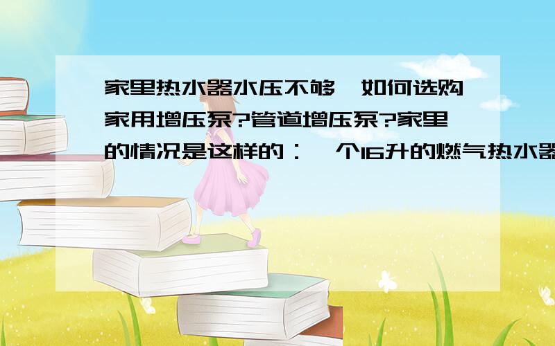 家里热水器水压不够,如何选购家用增压泵?管道增压泵?家里的情况是这样的：一个16升的燃气热水器装在厨房,卫生间在厨房隔壁,热水器到卫生间洗浴龙头的直线距离大概有9-10米.以前用12升