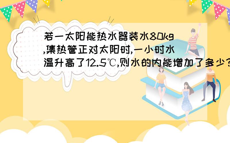 若一太阳能热水器装水80kg,集热管正对太阳时,一小时水温升高了12.5℃,则水的内能增加了多少?该热水器集热管面积为2m^2,吸收到的热能有80％转化为水的内能,则太阳每小时在每平方米的面积