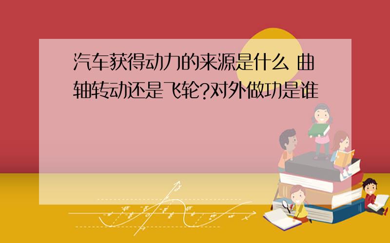 汽车获得动力的来源是什么 曲轴转动还是飞轮?对外做功是谁