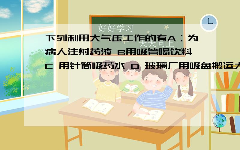 下列利用大气压工作的有A：为病人注射药液 B用吸管喝饮料C 用针筒吸药水 D 玻璃厂用吸盘搬运大块的玻璃