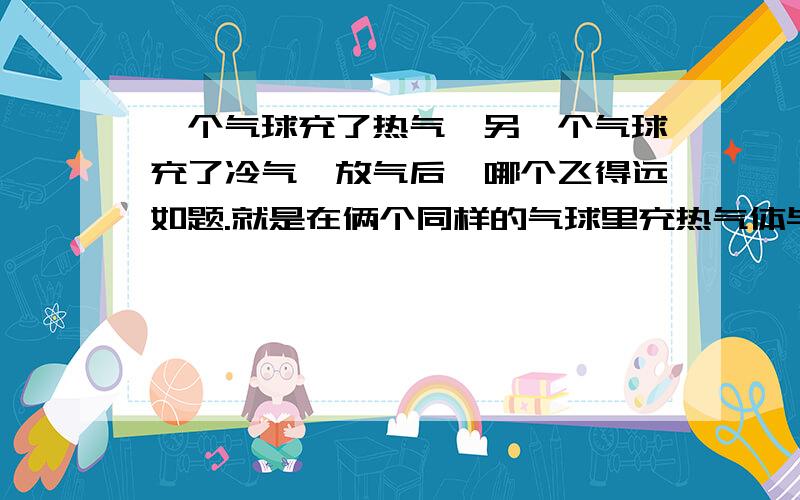 一个气球充了热气,另一个气球充了冷气,放气后,哪个飞得远如题.就是在俩个同样的气球里充热气体与冷气体,放气后哪个飞得远?为什么,最好告诉我相关定理或原理,please!