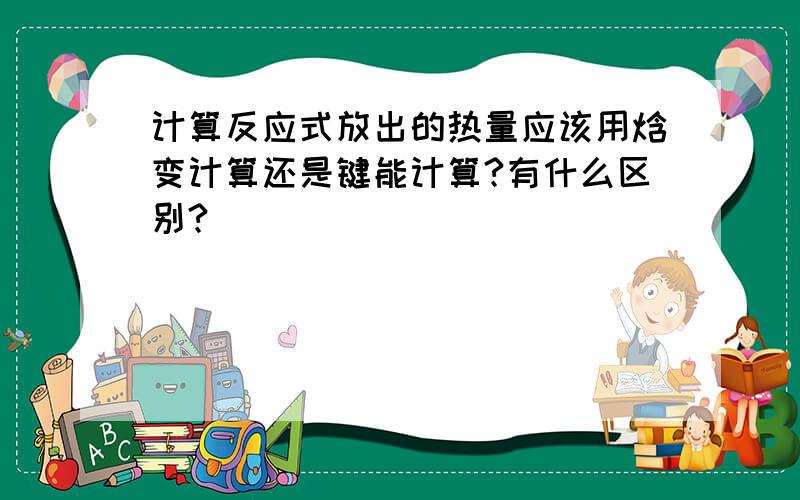 计算反应式放出的热量应该用焓变计算还是键能计算?有什么区别?