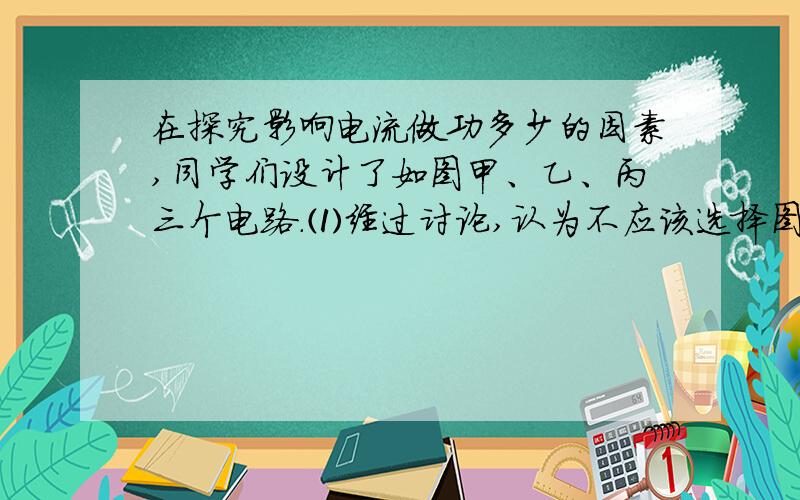 在探究影响电流做功多少的因素,同学们设计了如图甲、乙、丙三个电路.⑴经过讨论,认为不应该选择图甲电路,原因是（ ） （2）实验中,选择的灯泡规格应（ ）（填“相同”“不同”）,灯泡