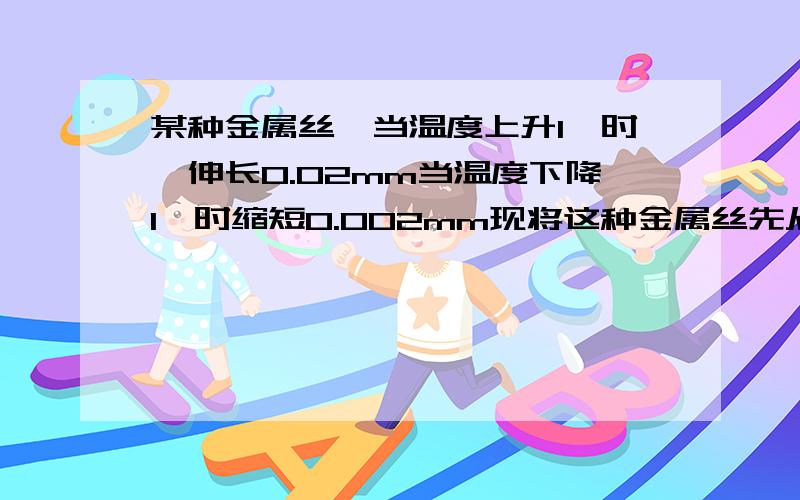 某种金属丝,当温度上升1℃时,伸长0.02mm当温度下降1℃时缩短0.002mm现将这种金属丝先从20℃加热到80℃再使它冷却降温到十度,这种金属的材料的长度经历了怎样的变化?最后的长度比原来长度