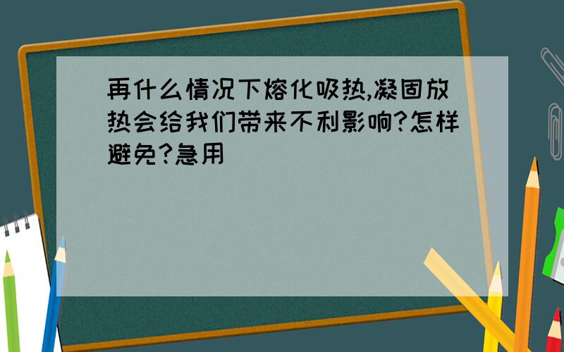 再什么情况下熔化吸热,凝固放热会给我们带来不利影响?怎样避免?急用