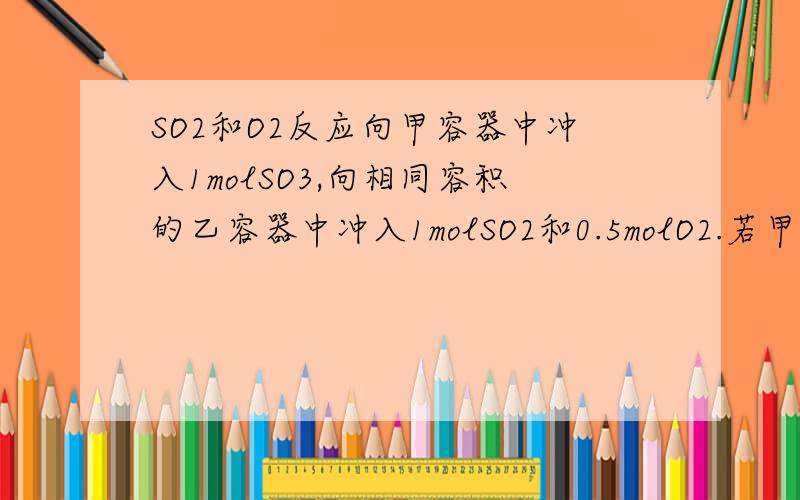 SO2和O2反应向甲容器中冲入1molSO3,向相同容积的乙容器中冲入1molSO2和0.5molO2.若甲体积不变,乙压强不变,分别达到平衡后容器的压强哪个大,各物质质量分数哪个的大但是SO3是逆反应方向反应的