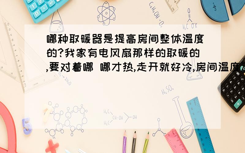 哪种取暖器是提高房间整体温度的?我家有电风扇那样的取暖的,要对着哪 哪才热,走开就好冷,房间温度还是好低好冷,现在我只知道有油丁式的取暖器,不知道是不是整体提高房间温度的,还有