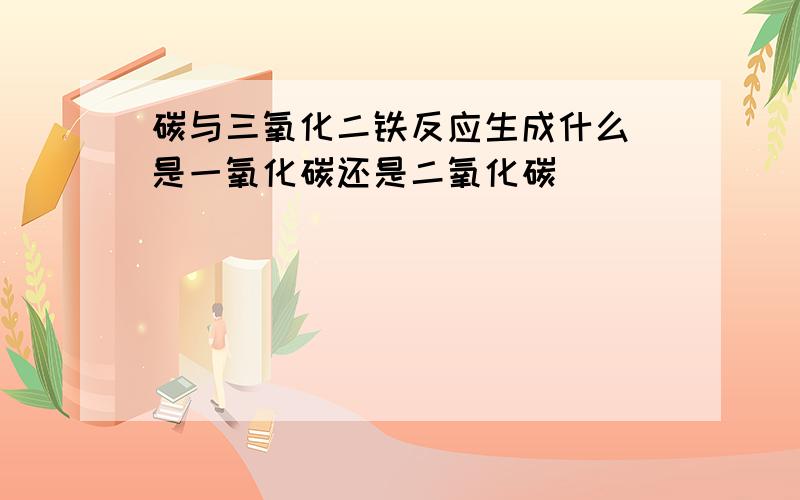 碳与三氧化二铁反应生成什么 是一氧化碳还是二氧化碳