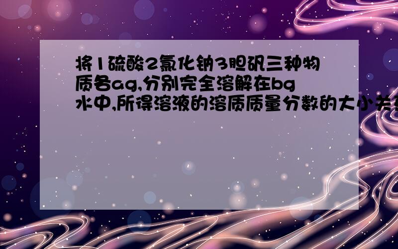 将1硫酸2氯化钠3胆矾三种物质各ag,分别完全溶解在bg水中,所得溶液的溶质质量分数的大小关系已知三氧化硫和水反应生成硫酸,胆矾溶于水得到硫酸铜溶液.答案是1大于2大于3,请讲一讲,