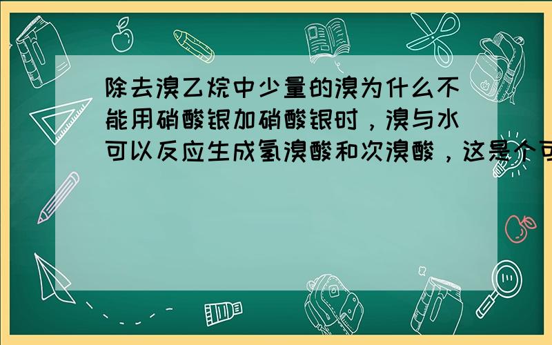 除去溴乙烷中少量的溴为什么不能用硝酸银加硝酸银时，溴与水可以反应生成氢溴酸和次溴酸，这是个可逆反应，银离子和溴离子结合使平衡一直正向移动，最后溴完全消耗。为什么不行？