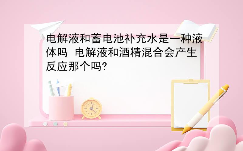 电解液和蓄电池补充水是一种液体吗 电解液和酒精混合会产生反应那个吗?