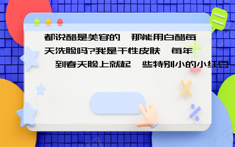 都说醋是美容的,那能用白醋每天洗脸吗?我是干性皮肤,每年一到春天脸上就起一些特别小的小红豆,摸着特不舒服,我听说白醋是美容的想试试,