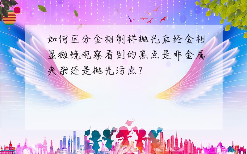 如何区分金相制样抛光后经金相显微镜观察看到的黑点是非金属夹杂还是抛光污点?