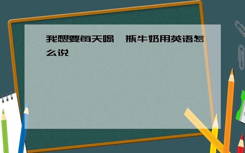 我想要每天喝一瓶牛奶用英语怎么说