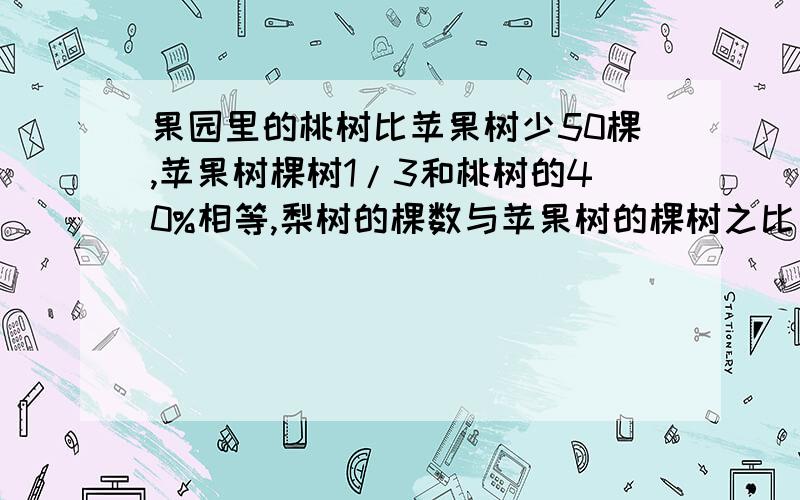 果园里的桃树比苹果树少50棵,苹果树棵树1/3和桃树的40%相等,梨树的棵数与苹果树的棵树之比是2：3,三种各有多少棵?不要方程