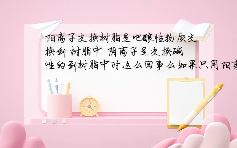 阳离子交换树脂是吧酸性物质交换到 树脂中 阴离子是交换碱性的到树脂中时这么回事么如果只用阳离子 水会呈碱性？对电导率有什么影响么