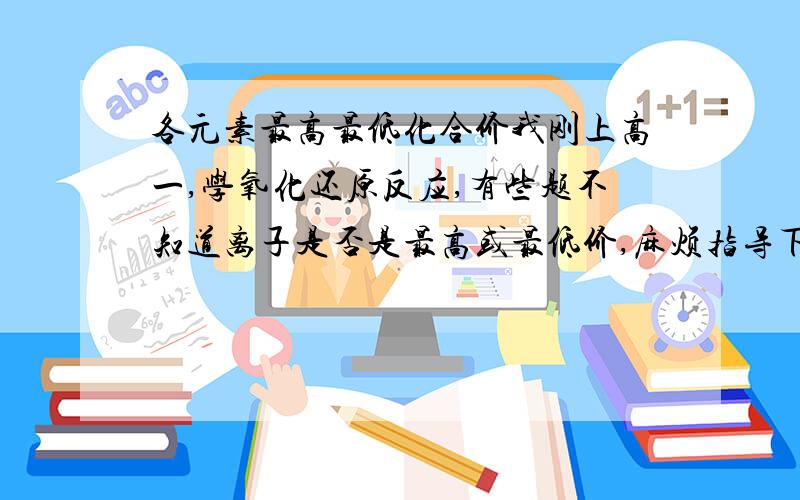 各元素最高最低化合价我刚上高一,学氧化还原反应,有些题不知道离子是否是最高或最低价,麻烦指导下怎样确定元素最高和最低价态,详细一点哈,本人关于这方面什么也没学过,可以的话麻烦