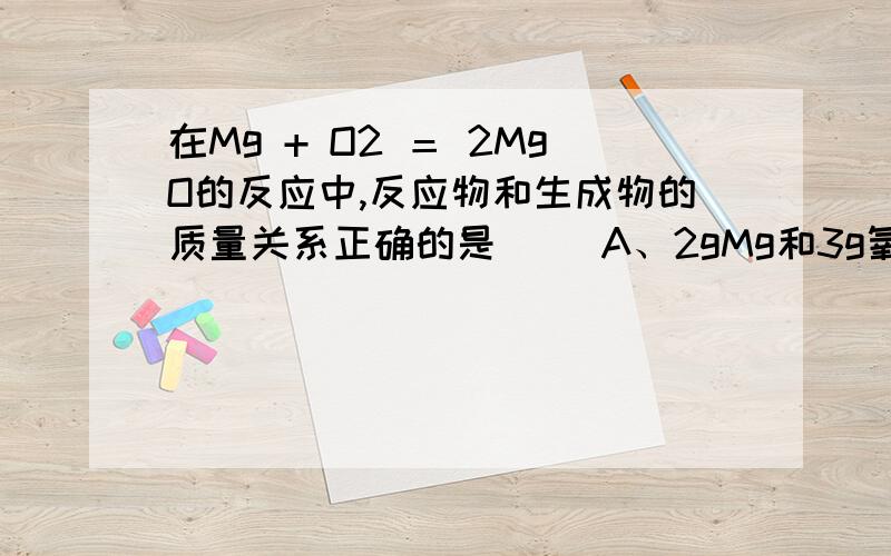 在Mg + O2 ＝ 2MgO的反应中,反应物和生成物的质量关系正确的是（ ）A、2gMg和3g氧气反应生成5gMgO B、3gMg和2g氧气反应生成5gMgOC、4gMg和1g氧气反应生成5gMgO D、1gMg和4g氧气反应生成5gMgO