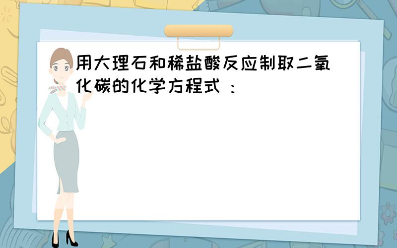 用大理石和稀盐酸反应制取二氧化碳的化学方程式 :