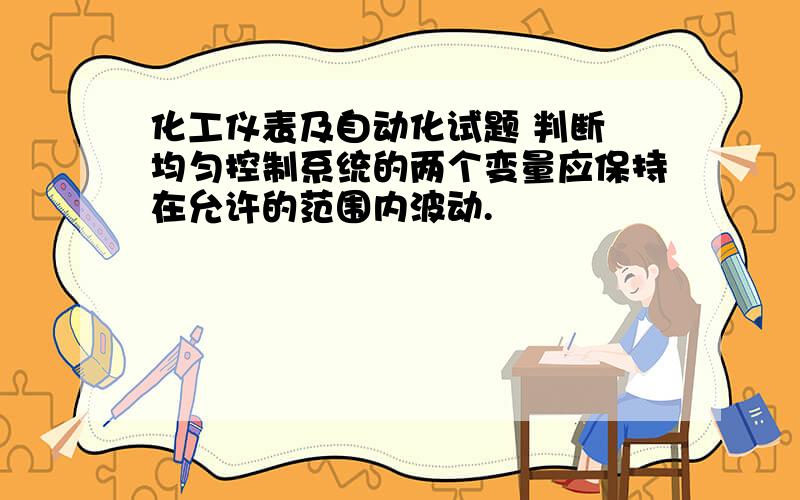 化工仪表及自动化试题 判断 均匀控制系统的两个变量应保持在允许的范围内波动.