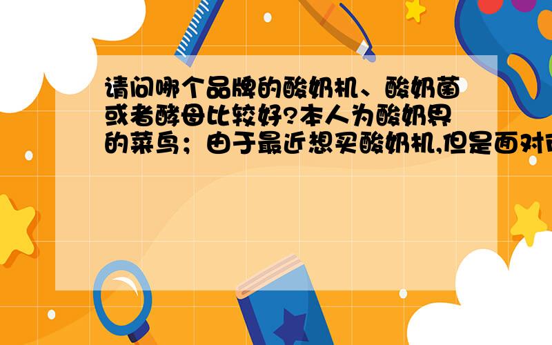 请问哪个品牌的酸奶机、酸奶菌或者酵母比较好?本人为酸奶界的菜鸟；由于最近想买酸奶机,但是面对市面上各个品种的酸奶机,也不知道挑选哪个品牌和型号.而且,也不清楚哪个品牌菌种做