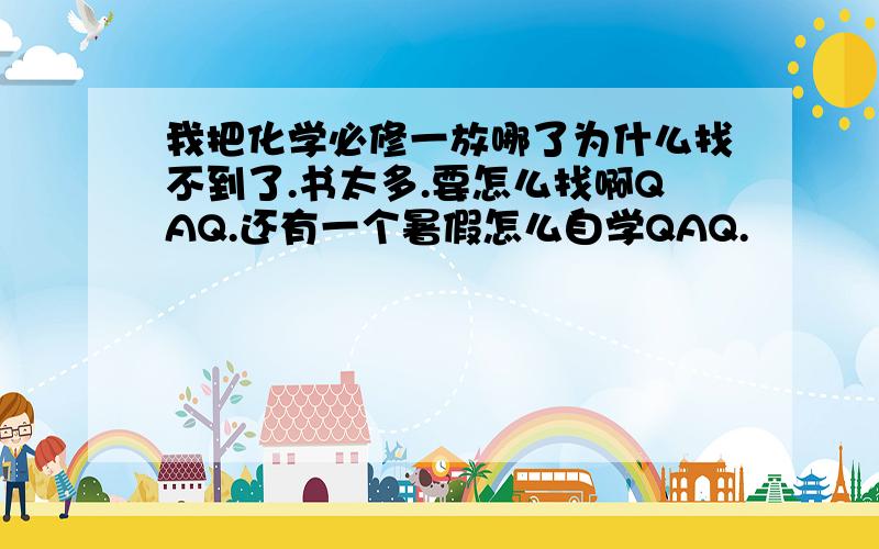 我把化学必修一放哪了为什么找不到了.书太多.要怎么找啊QAQ.还有一个暑假怎么自学QAQ.