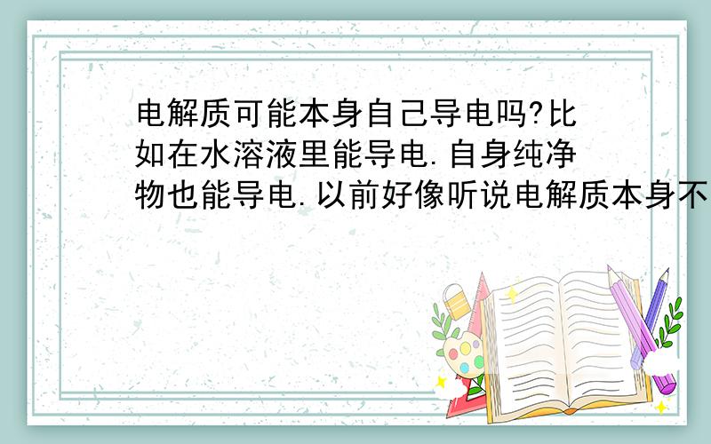 电解质可能本身自己导电吗?比如在水溶液里能导电.自身纯净物也能导电.以前好像听说电解质本身不可能导电.能导电的就不是电解质了!难道没有电解质自身,比如H2SO4不在水溶液中?