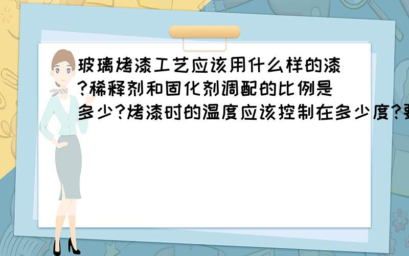 玻璃烤漆工艺应该用什么样的漆?稀释剂和固化剂调配的比例是多少?烤漆时的温度应该控制在多少度?要烤多长时间?越详细越好,