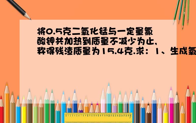 将0.5克二氧化锰与一定量氯酸钾共加热到质量不减少为止,称得残渣质量为15.4克.求：1、生成氧气多少克?2、原先氯酸钾的质量是多少克?