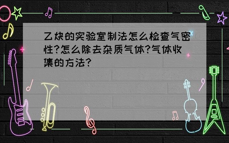 乙炔的实验室制法怎么检查气密性?怎么除去杂质气体?气体收集的方法?