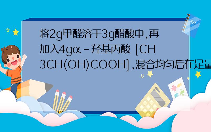 将2g甲醛溶于3g醋酸中,再加入4gα－羟基丙酸 [CH3CH(OH)COOH],混合均匀后在足量氧气中完全燃烧,生成水的质量为 ( A ) A．5.4g B．6.3g C．7.2g D．9.0g