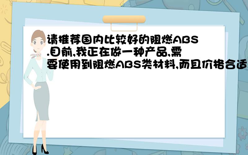 请推荐国内比较好的阻燃ABS.目前,我正在做一种产品,需要使用到阻燃ABS类材料,而且价格合适的厂家!小弟在此谢过!感谢以下网友的推荐.我的材料主要要用于显示器方面.能有什么具体的牌号