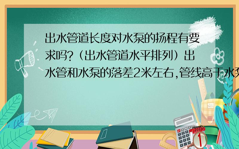 出水管道长度对水泵的扬程有要求吗?（出水管道水平排列）出水管和水泵的落差2米左右,管线高于水泵.