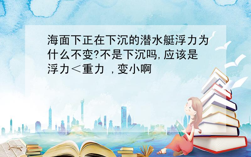 海面下正在下沉的潜水艇浮力为什么不变?不是下沉吗,应该是浮力＜重力 ,变小啊